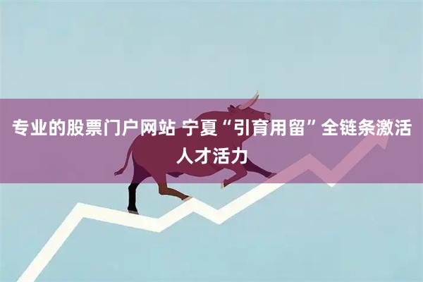 专业的股票门户网站 宁夏“引育用留”全链条激活人才活力