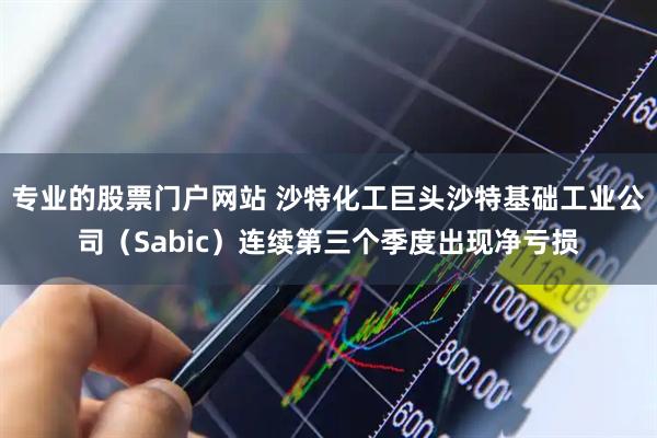 专业的股票门户网站 沙特化工巨头沙特基础工业公司（Sabic）连续第三个季度出现净亏损