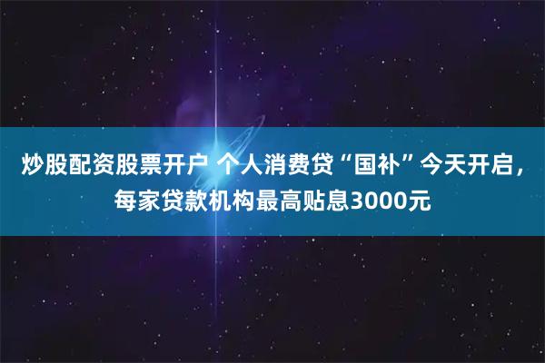 炒股配资股票开户 个人消费贷“国补”今天开启，每家贷款机构最高贴息3000元
