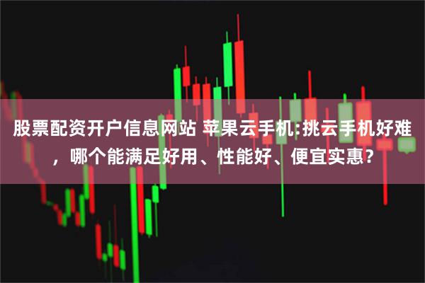 股票配资开户信息网站 苹果云手机:挑云手机好难，哪个能满足好用、性能好、便宜实惠？