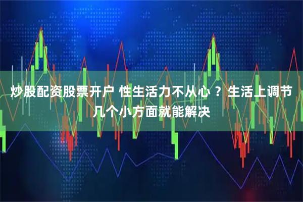 炒股配资股票开户 性生活力不从心 ？生活上调节几个小方面就能解决