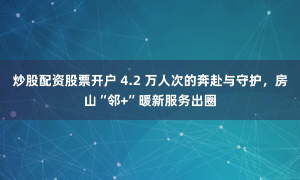 炒股配资股票开户 4.2 万人次的奔赴与守护，房山“邻+”暖新服务出圈