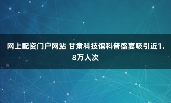 网上配资门户网站 甘肃科技馆科普盛宴吸引近1.8万人次
