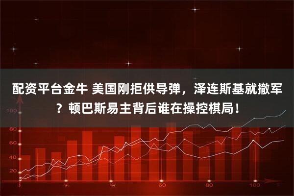 配资平台金牛 美国刚拒供导弹，泽连斯基就撤军？顿巴斯易主背后谁在操控棋局！