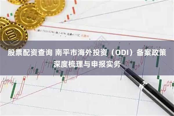 股票配资查询 南平市海外投资（ODI）备案政策深度梳理与申报实务