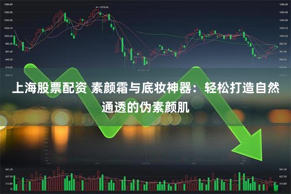 上海股票配资 素颜霜与底妆神器：轻松打造自然通透的伪素颜肌