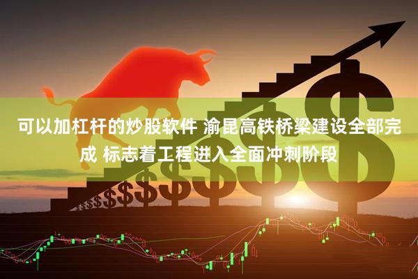 可以加杠杆的炒股软件 渝昆高铁桥梁建设全部完成 标志着工程进入全面冲刺阶段