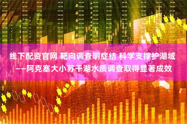 线下配资官网 靶向调查明症结 科学支撑护湖域 ——阿克塞大小苏干湖水质调查取得显著成效