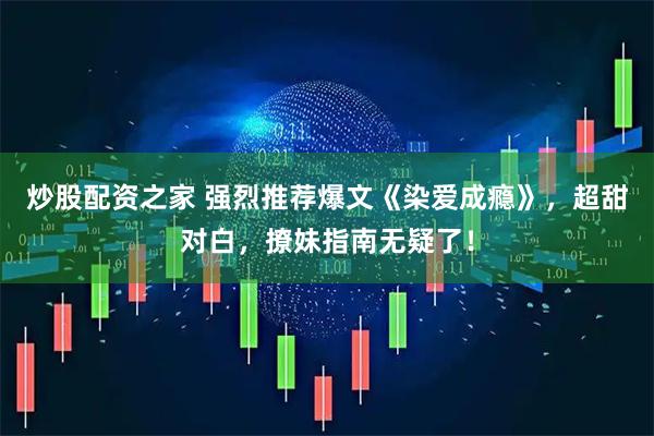 炒股配资之家 强烈推荐爆文《染爱成瘾》，超甜对白，撩妹指南无疑了！