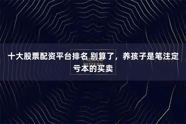 十大股票配资平台排名 别算了，养孩子是笔注定亏本的买卖