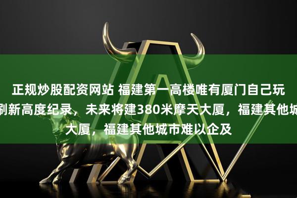 正规炒股配资网站 福建第一高楼唯有厦门自己玩，厦门不断刷新高度纪录，未来将建380米摩天大厦，福建其他城市难以企及