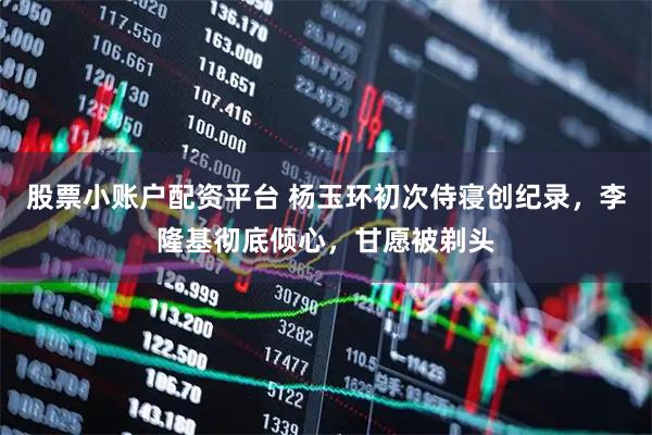 股票小账户配资平台 杨玉环初次侍寝创纪录，李隆基彻底倾心，甘愿被剃头