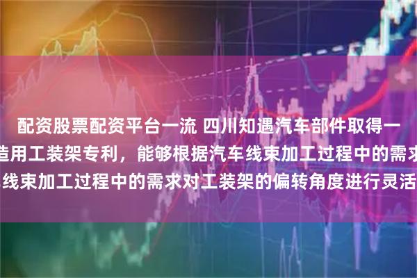 配资股票配资平台一流 四川知遇汽车部件取得一种可调节的汽车线束制造用工装架专利，能够根据汽车线束加工过程中的需求对工装架的偏转角度进行灵活调整
