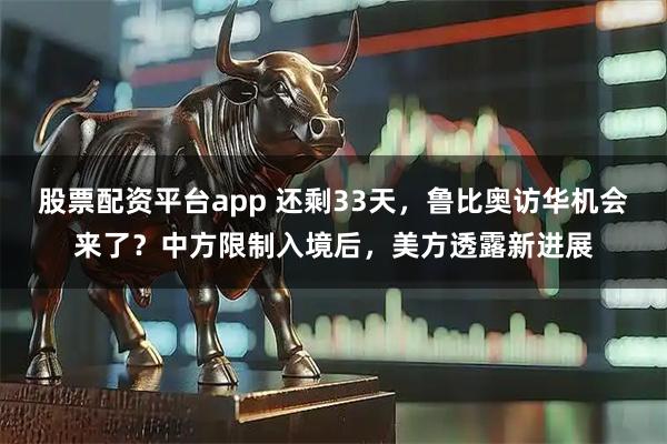 股票配资平台app 还剩33天，鲁比奥访华机会来了？中方限制入境后，美方透露新进展