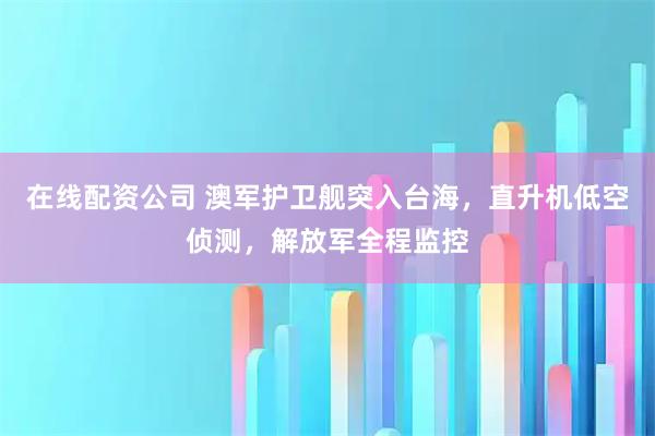在线配资公司 澳军护卫舰突入台海，直升机低空侦测，解放军全程监控