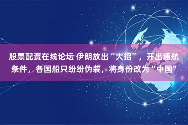 股票配资在线论坛 伊朗放出“大招”，开出通航条件，各国船只纷纷伪装，将身份改为“中国”