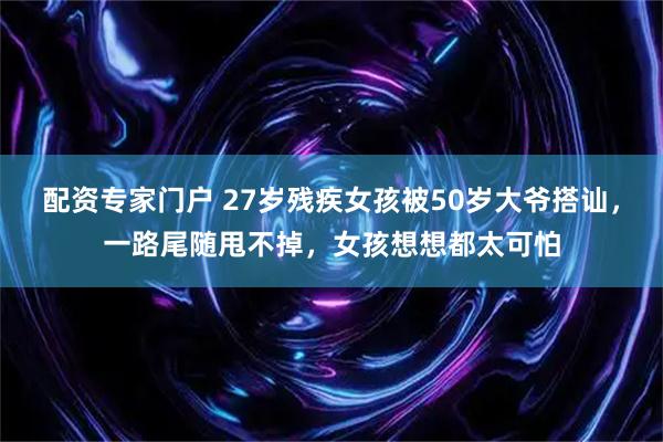配资专家门户 27岁残疾女孩被50岁大爷搭讪，一路尾随甩不掉，女孩想想都太可怕