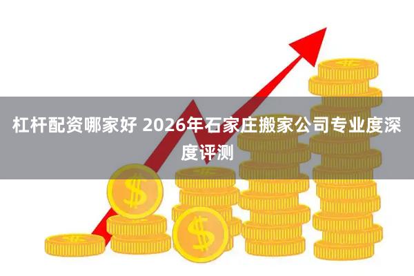 杠杆配资哪家好 2026年石家庄搬家公司专业度深度评测