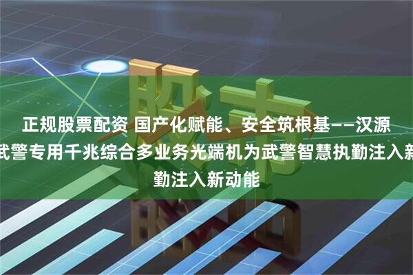 正规股票配资 国产化赋能、安全筑根基——汉源高科武警专用千兆综合多业务光端机为武警智慧执勤注入新动能
